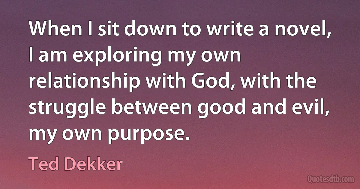 When I sit down to write a novel, I am exploring my own relationship with God, with the struggle between good and evil, my own purpose. (Ted Dekker)