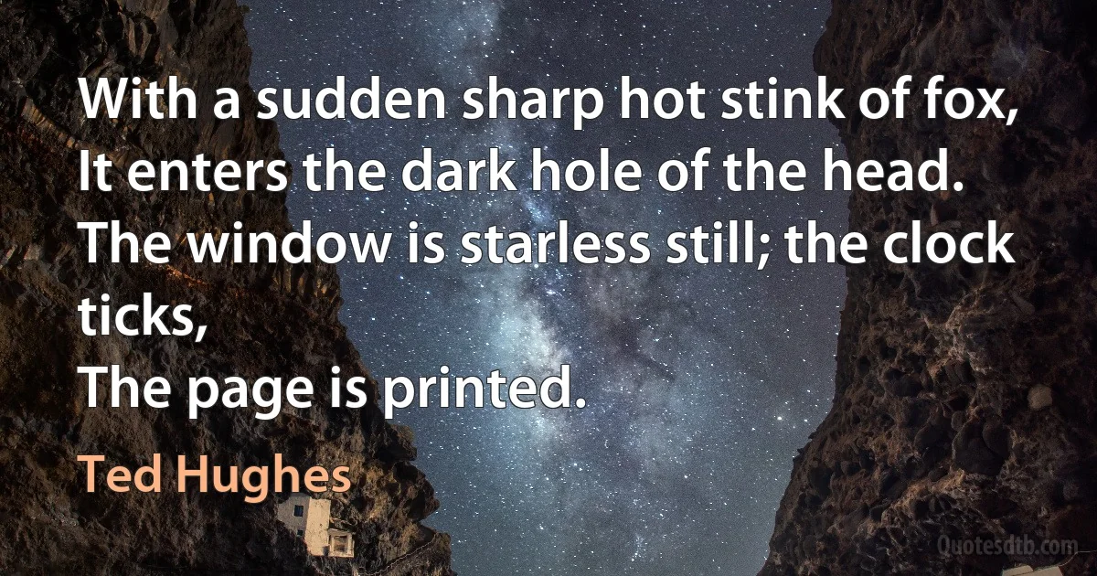 With a sudden sharp hot stink of fox,
It enters the dark hole of the head.
The window is starless still; the clock ticks,
The page is printed. (Ted Hughes)