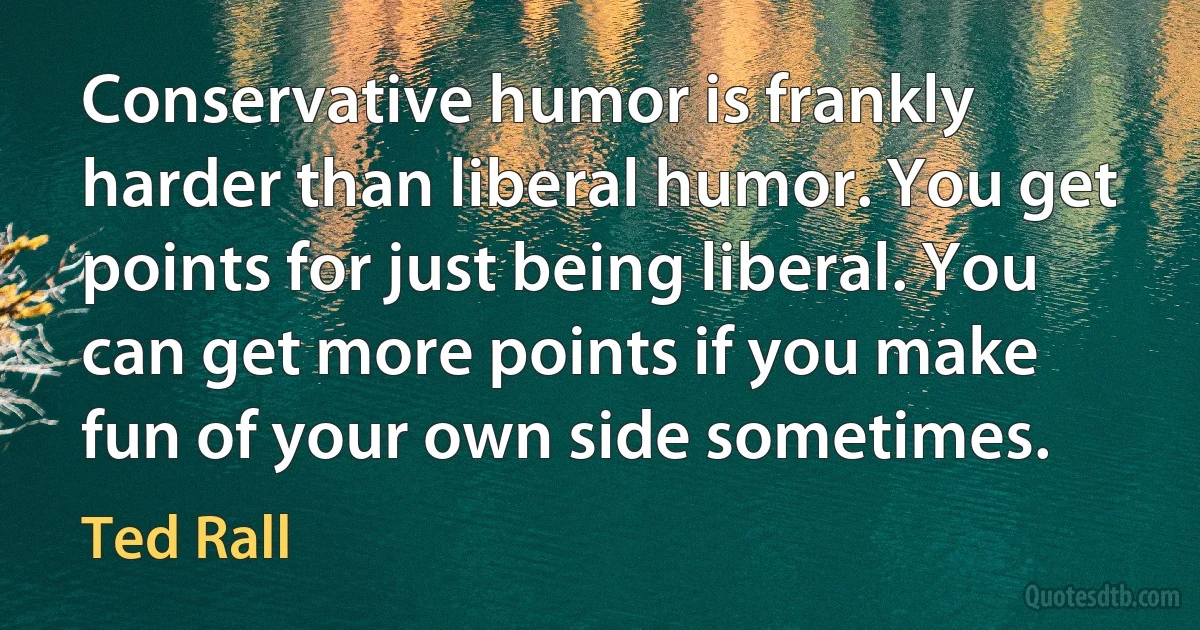 Conservative humor is frankly harder than liberal humor. You get points for just being liberal. You can get more points if you make fun of your own side sometimes. (Ted Rall)