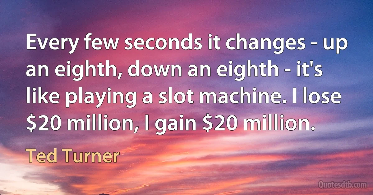 Every few seconds it changes - up an eighth, down an eighth - it's like playing a slot machine. I lose $20 million, I gain $20 million. (Ted Turner)