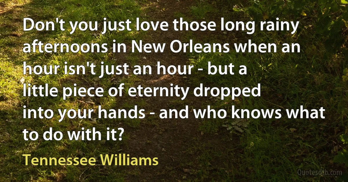 Don't you just love those long rainy afternoons in New Orleans when an hour isn't just an hour - but a little piece of eternity dropped into your hands - and who knows what to do with it? (Tennessee Williams)