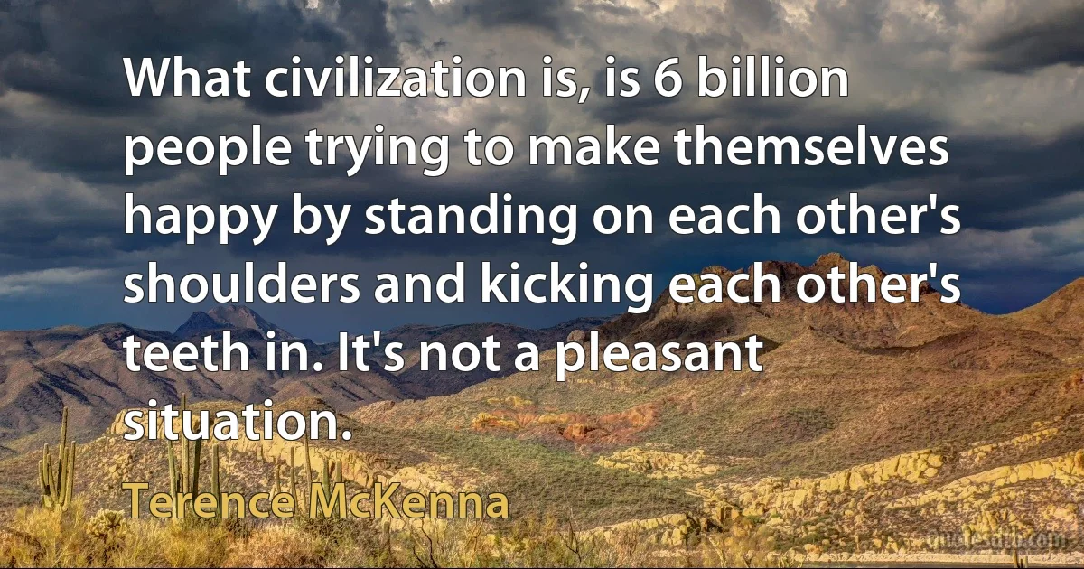 What civilization is, is 6 billion people trying to make themselves happy by standing on each other's shoulders and kicking each other's teeth in. It's not a pleasant situation. (Terence McKenna)