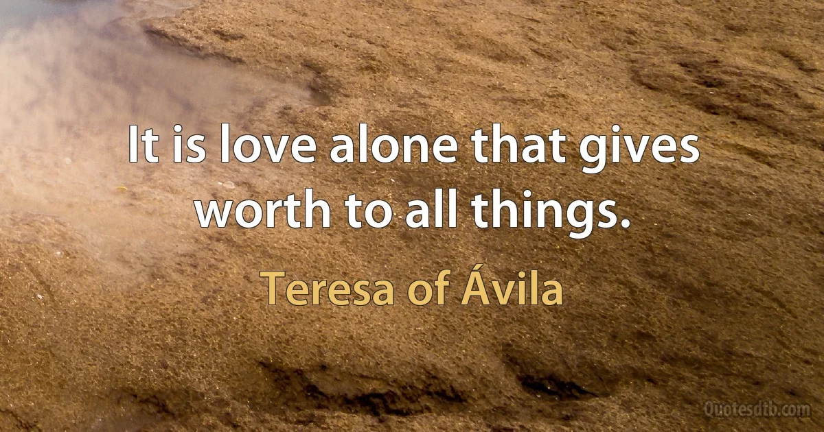 It is love alone that gives worth to all things. (Teresa of Ávila)