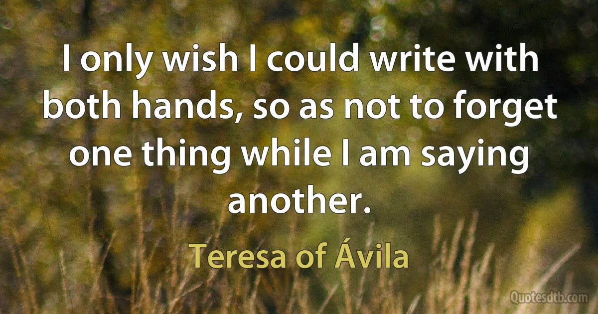 I only wish I could write with both hands, so as not to forget one thing while I am saying another. (Teresa of Ávila)