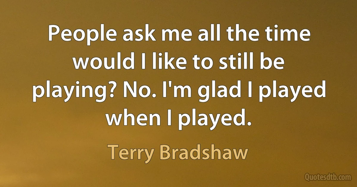 People ask me all the time would I like to still be playing? No. I'm glad I played when I played. (Terry Bradshaw)