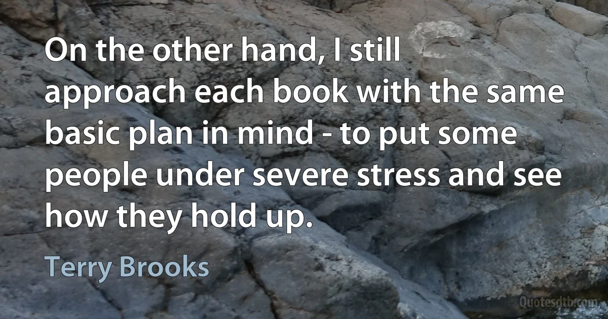 On the other hand, I still approach each book with the same basic plan in mind - to put some people under severe stress and see how they hold up. (Terry Brooks)