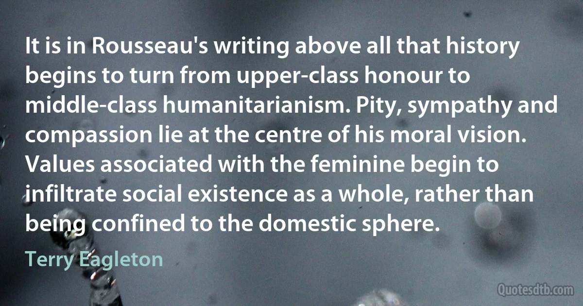 It is in Rousseau's writing above all that history begins to turn from upper-class honour to middle-class humanitarianism. Pity, sympathy and compassion lie at the centre of his moral vision. Values associated with the feminine begin to infiltrate social existence as a whole, rather than being confined to the domestic sphere. (Terry Eagleton)