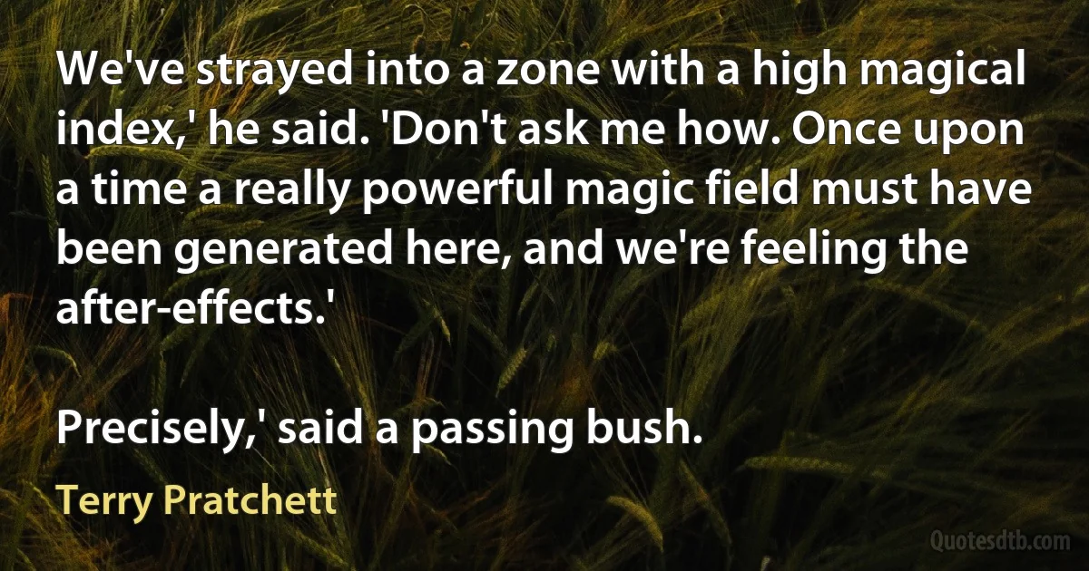 We've strayed into a zone with a high magical index,' he said. 'Don't ask me how. Once upon a time a really powerful magic field must have been generated here, and we're feeling the after-effects.'

Precisely,' said a passing bush. (Terry Pratchett)