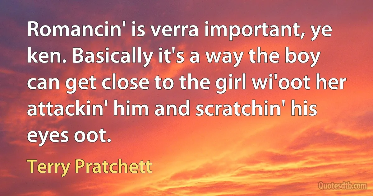 Romancin' is verra important, ye ken. Basically it's a way the boy can get close to the girl wi'oot her attackin' him and scratchin' his eyes oot. (Terry Pratchett)