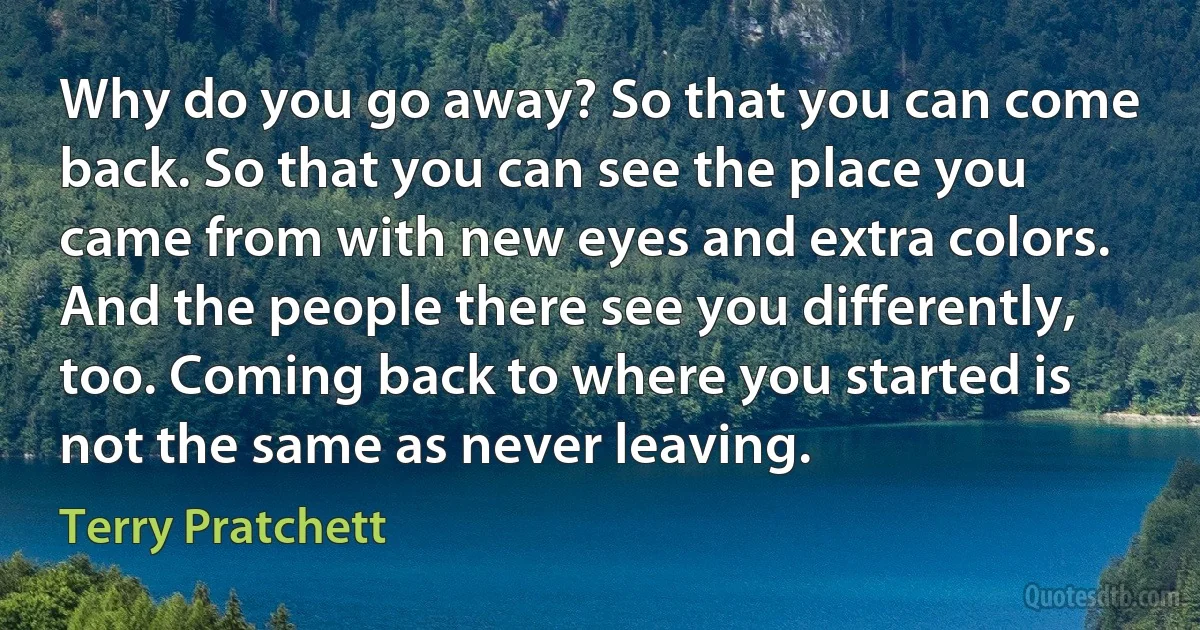 Why do you go away? So that you can come back. So that you can see the place you came from with new eyes and extra colors. And the people there see you differently, too. Coming back to where you started is not the same as never leaving. (Terry Pratchett)