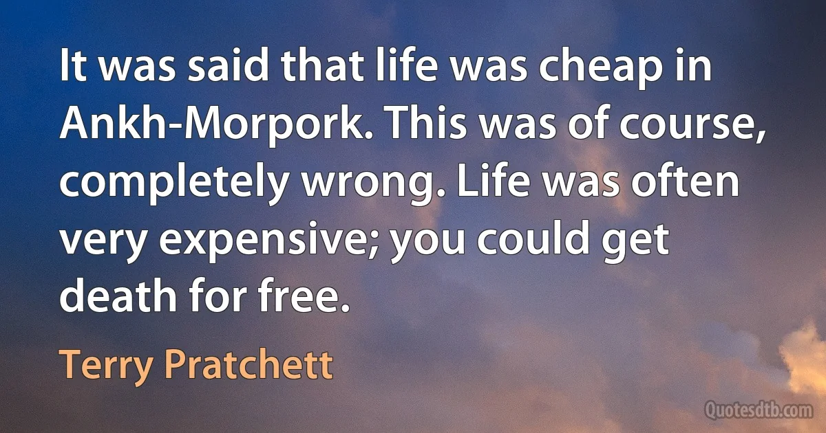 It was said that life was cheap in Ankh-Morpork. This was of course, completely wrong. Life was often very expensive; you could get death for free. (Terry Pratchett)