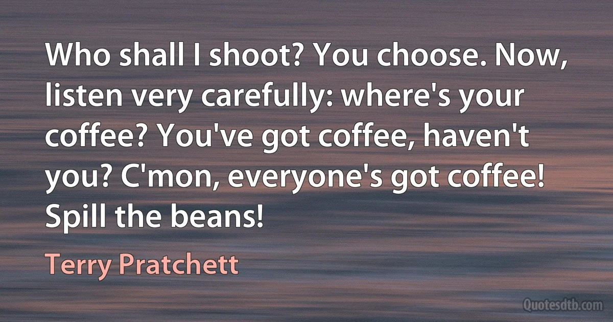 Who shall I shoot? You choose. Now, listen very carefully: where's your coffee? You've got coffee, haven't you? C'mon, everyone's got coffee! Spill the beans! (Terry Pratchett)