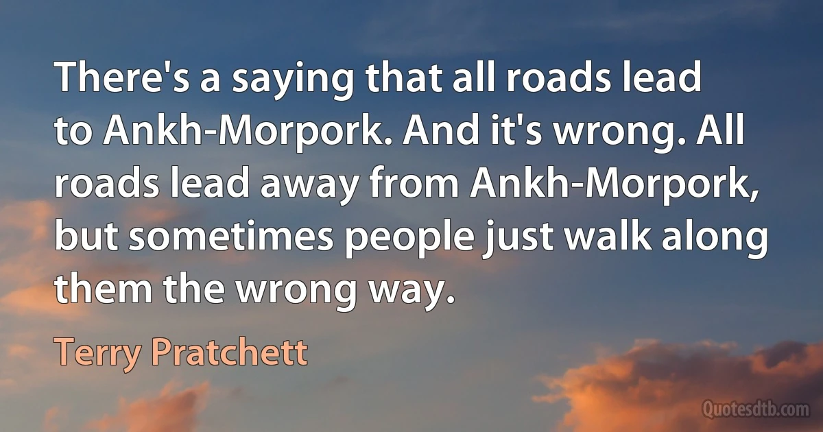 There's a saying that all roads lead to Ankh-Morpork. And it's wrong. All roads lead away from Ankh-Morpork, but sometimes people just walk along them the wrong way. (Terry Pratchett)