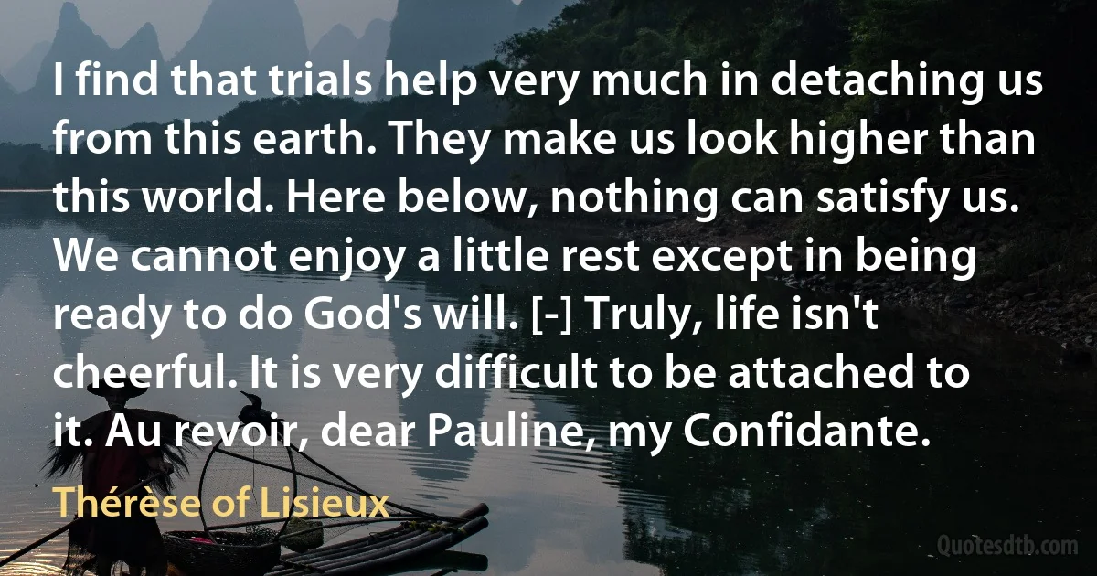 I find that trials help very much in detaching us from this earth. They make us look higher than this world. Here below, nothing can satisfy us. We cannot enjoy a little rest except in being ready to do God's will. [-] Truly, life isn't cheerful. It is very difficult to be attached to it. Au revoir, dear Pauline, my Confidante. (Thérèse of Lisieux)