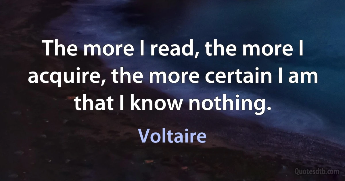 The more I read, the more I acquire, the more certain I am that I know nothing. (Voltaire)