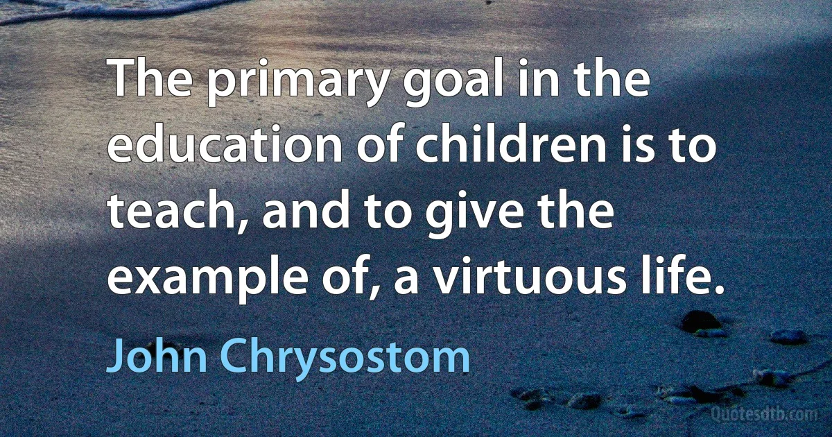 The primary goal in the education of children is to teach, and to give the example of, a virtuous life. (John Chrysostom)