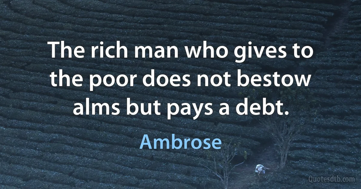 The rich man who gives to the poor does not bestow alms but pays a debt. (Ambrose)