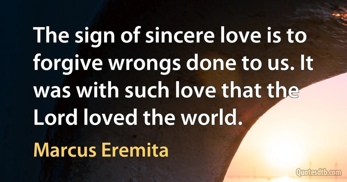 The sign of sincere love is to forgive wrongs done to us. It was with such love that the Lord loved the world. (Marcus Eremita)