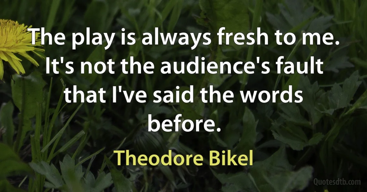 The play is always fresh to me. It's not the audience's fault that I've said the words before. (Theodore Bikel)