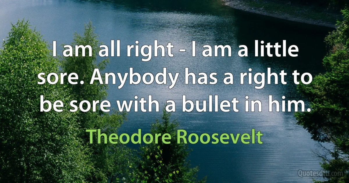 I am all right - I am a little sore. Anybody has a right to be sore with a bullet in him. (Theodore Roosevelt)