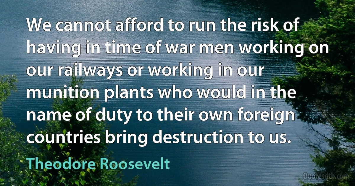 We cannot afford to run the risk of having in time of war men working on our railways or working in our munition plants who would in the name of duty to their own foreign countries bring destruction to us. (Theodore Roosevelt)