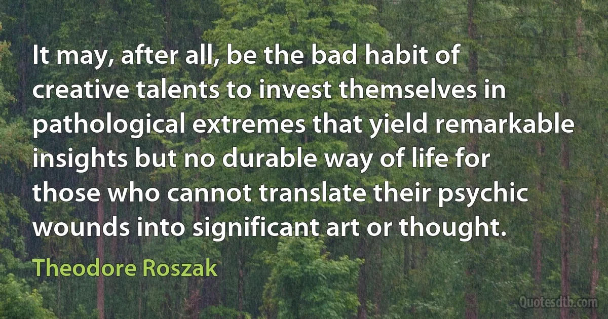 It may, after all, be the bad habit of creative talents to invest themselves in pathological extremes that yield remarkable insights but no durable way of life for those who cannot translate their psychic wounds into significant art or thought. (Theodore Roszak)