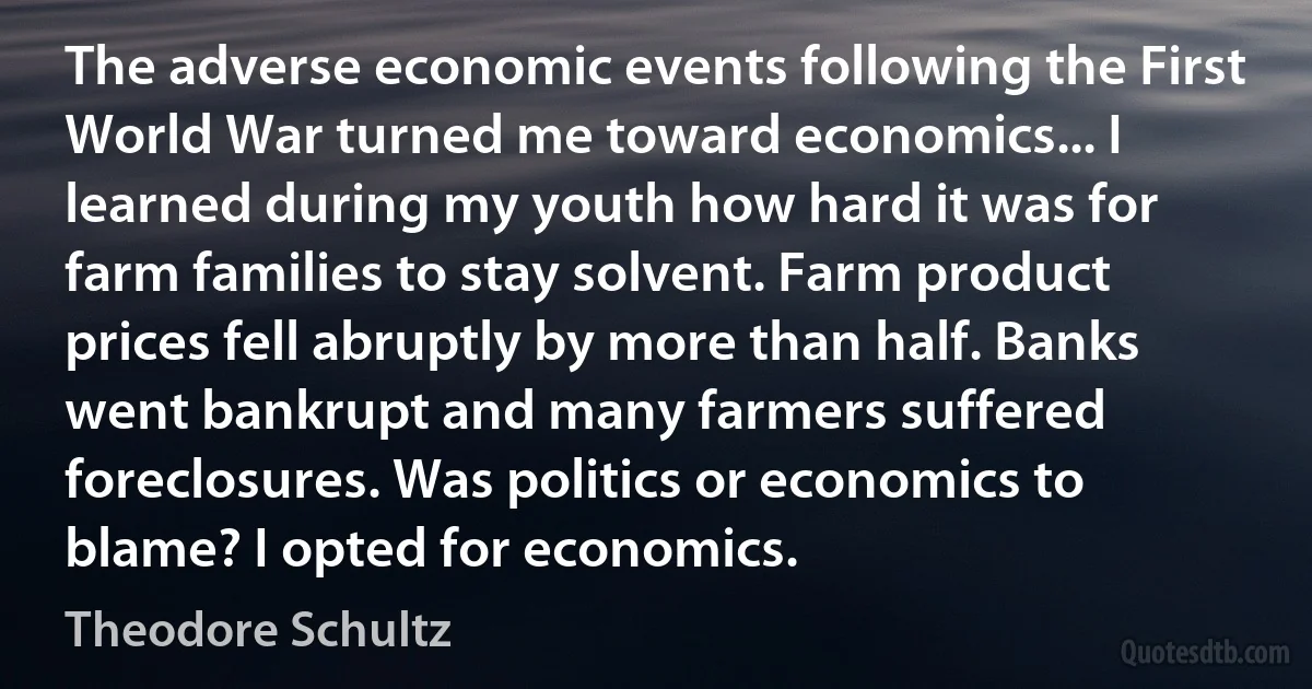 The adverse economic events following the First World War turned me toward economics... I learned during my youth how hard it was for farm families to stay solvent. Farm product prices fell abruptly by more than half. Banks went bankrupt and many farmers suffered foreclosures. Was politics or economics to blame? I opted for economics. (Theodore Schultz)