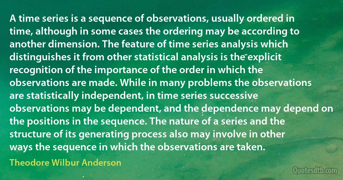 A time series is a sequence of observations, usually ordered in time, although in some cases the ordering may be according to another dimension. The feature of time series analysis which distinguishes it from other statistical analysis is the explicit recognition of the importance of the order in which the observations are made. While in many problems the observations are statistically independent, in time series successive observations may be dependent, and the dependence may depend on the positions in the sequence. The nature of a series and the structure of its generating process also may involve in other ways the sequence in which the observations are taken. (Theodore Wilbur Anderson)