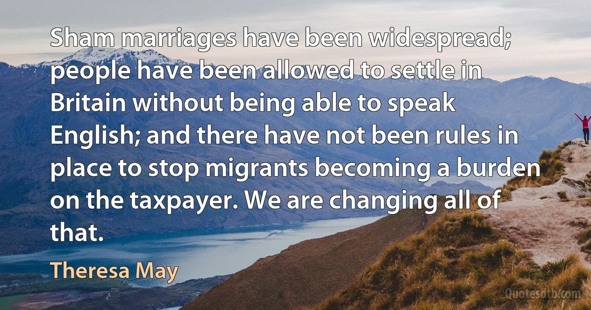 Sham marriages have been widespread; people have been allowed to settle in Britain without being able to speak English; and there have not been rules in place to stop migrants becoming a burden on the taxpayer. We are changing all of that. (Theresa May)