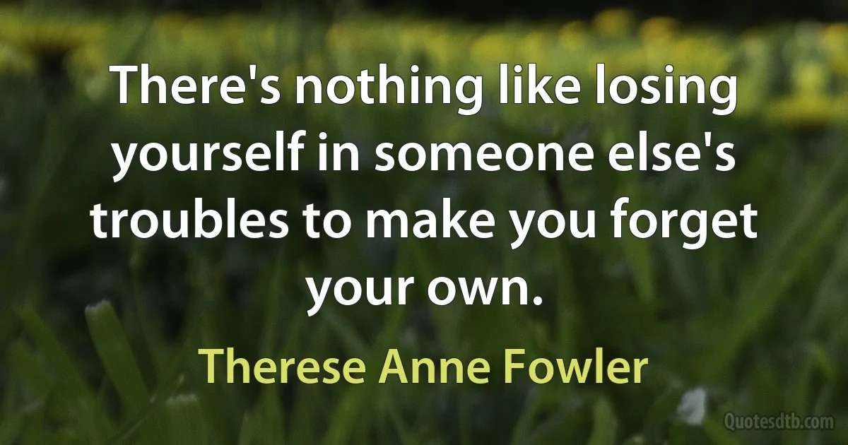 There's nothing like losing yourself in someone else's troubles to make you forget your own. (Therese Anne Fowler)