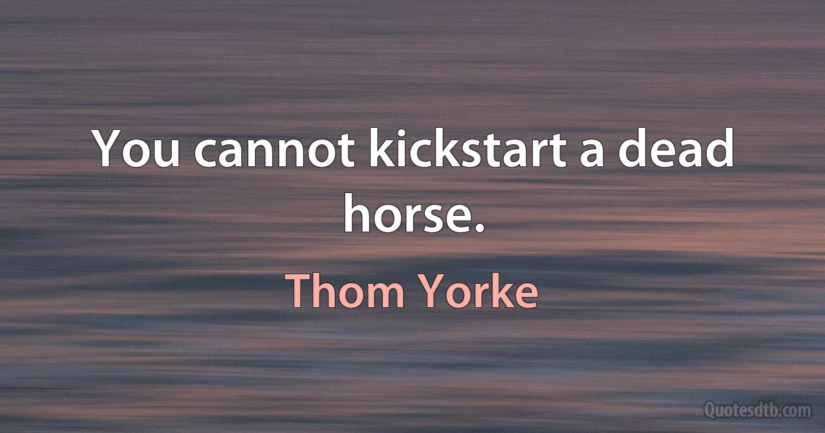 You cannot kickstart a dead horse. (Thom Yorke)