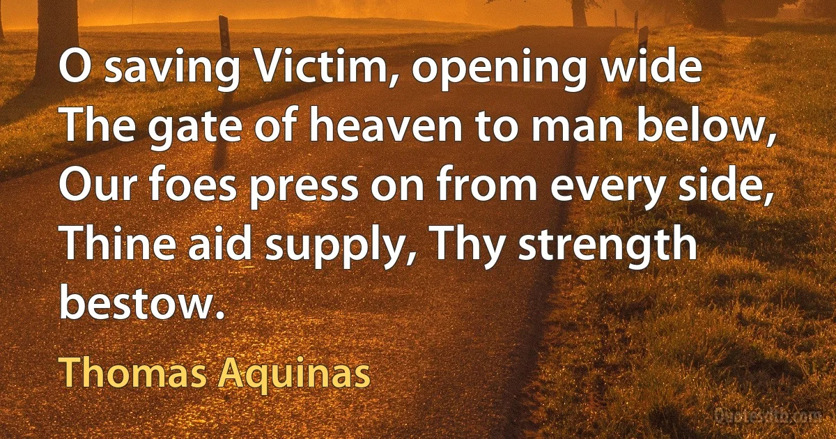 O saving Victim, opening wide
The gate of heaven to man below,
Our foes press on from every side,
Thine aid supply, Thy strength bestow. (Thomas Aquinas)