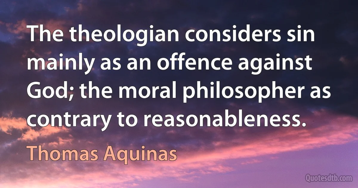 The theologian considers sin mainly as an offence against God; the moral philosopher as contrary to reasonableness. (Thomas Aquinas)