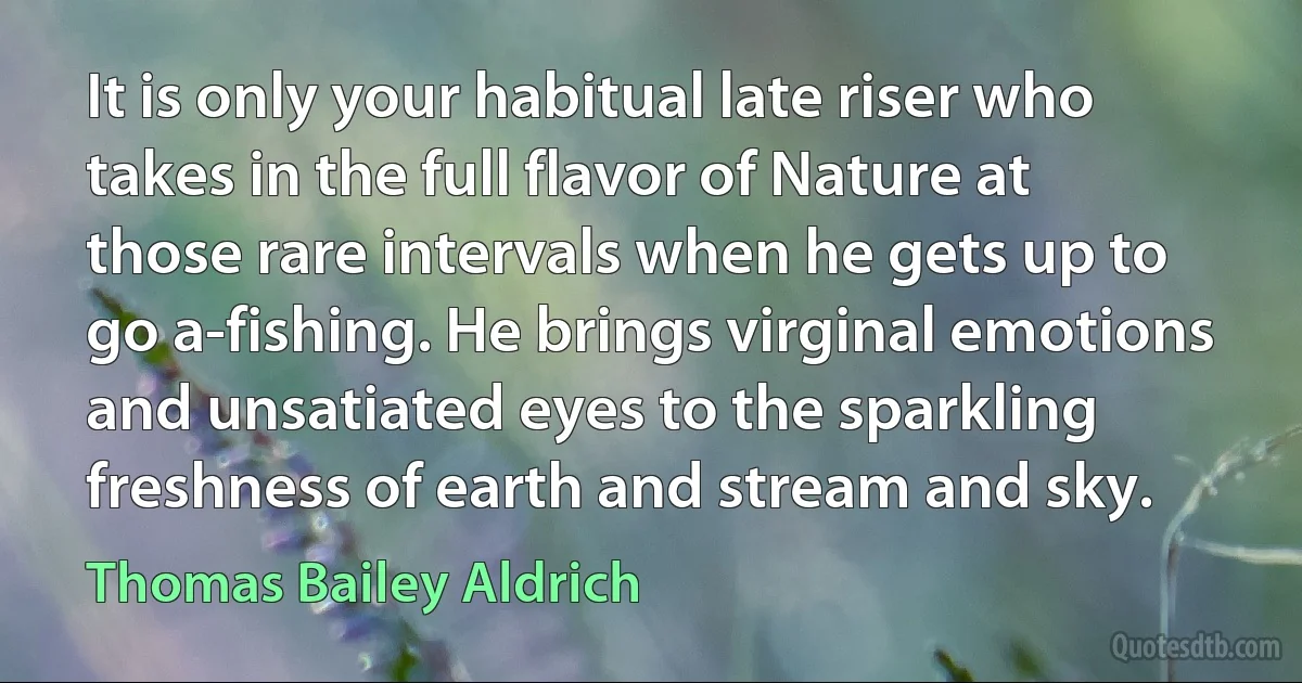 It is only your habitual late riser who takes in the full flavor of Nature at those rare intervals when he gets up to go a-fishing. He brings virginal emotions and unsatiated eyes to the sparkling freshness of earth and stream and sky. (Thomas Bailey Aldrich)