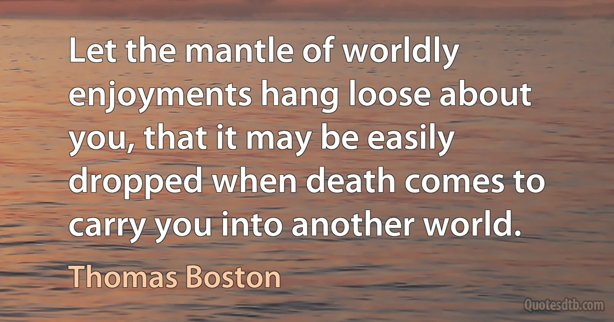 Let the mantle of worldly enjoyments hang loose about you, that it may be easily dropped when death comes to carry you into another world. (Thomas Boston)