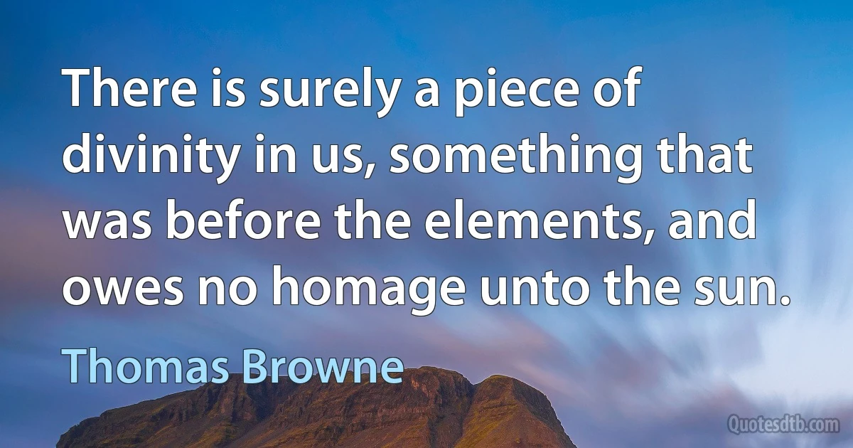 There is surely a piece of divinity in us, something that was before the elements, and owes no homage unto the sun. (Thomas Browne)