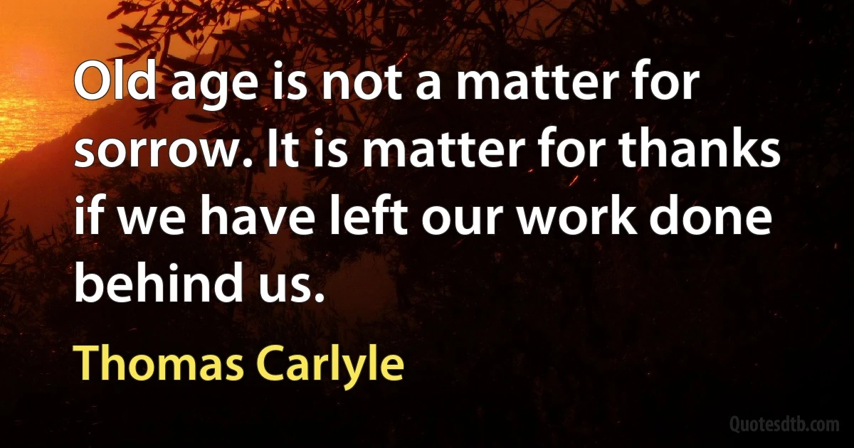 Old age is not a matter for sorrow. It is matter for thanks if we have left our work done behind us. (Thomas Carlyle)