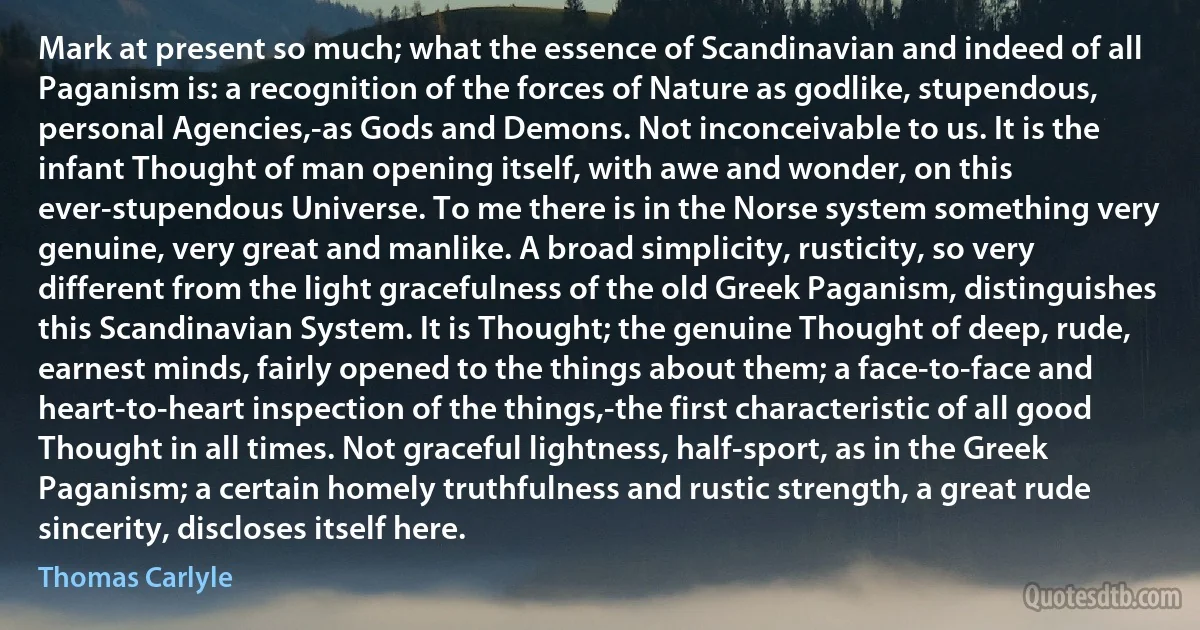 Mark at present so much; what the essence of Scandinavian and indeed of all Paganism is: a recognition of the forces of Nature as godlike, stupendous, personal Agencies,-as Gods and Demons. Not inconceivable to us. It is the infant Thought of man opening itself, with awe and wonder, on this ever-stupendous Universe. To me there is in the Norse system something very genuine, very great and manlike. A broad simplicity, rusticity, so very different from the light gracefulness of the old Greek Paganism, distinguishes this Scandinavian System. It is Thought; the genuine Thought of deep, rude, earnest minds, fairly opened to the things about them; a face-to-face and heart-to-heart inspection of the things,-the first characteristic of all good Thought in all times. Not graceful lightness, half-sport, as in the Greek Paganism; a certain homely truthfulness and rustic strength, a great rude sincerity, discloses itself here. (Thomas Carlyle)