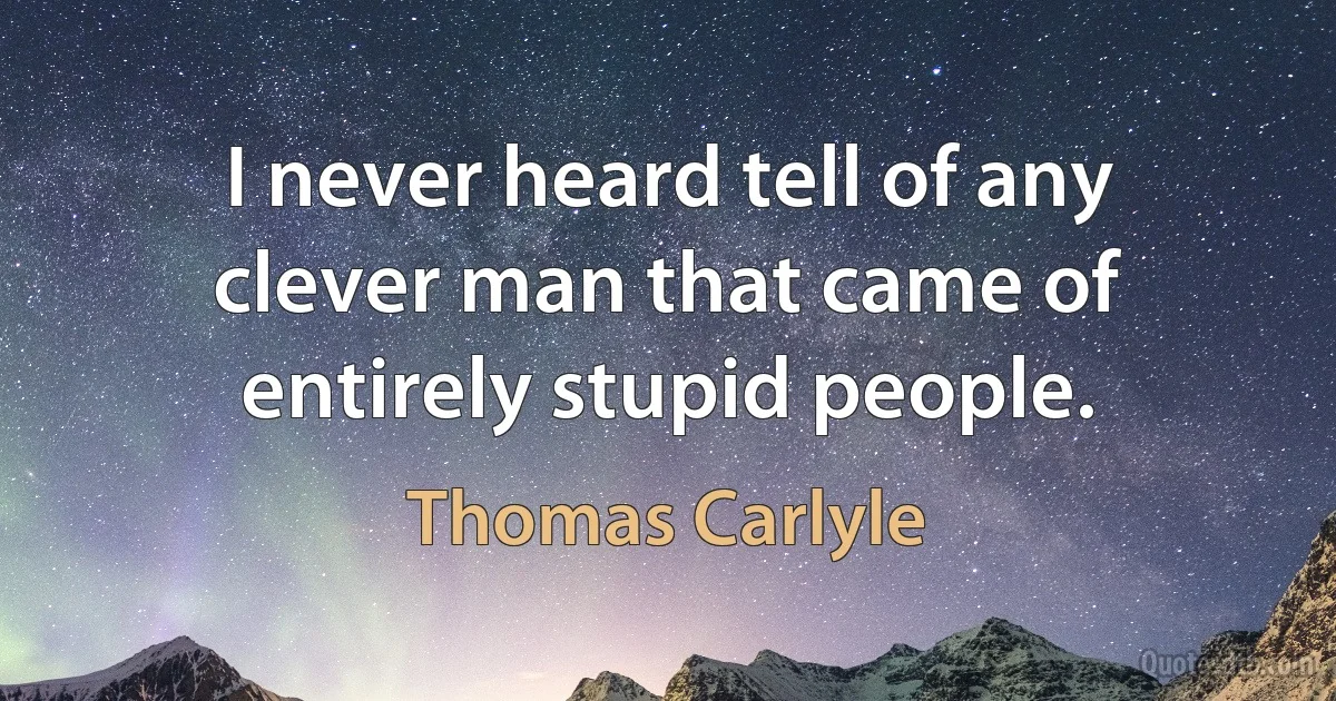 I never heard tell of any clever man that came of entirely stupid people. (Thomas Carlyle)