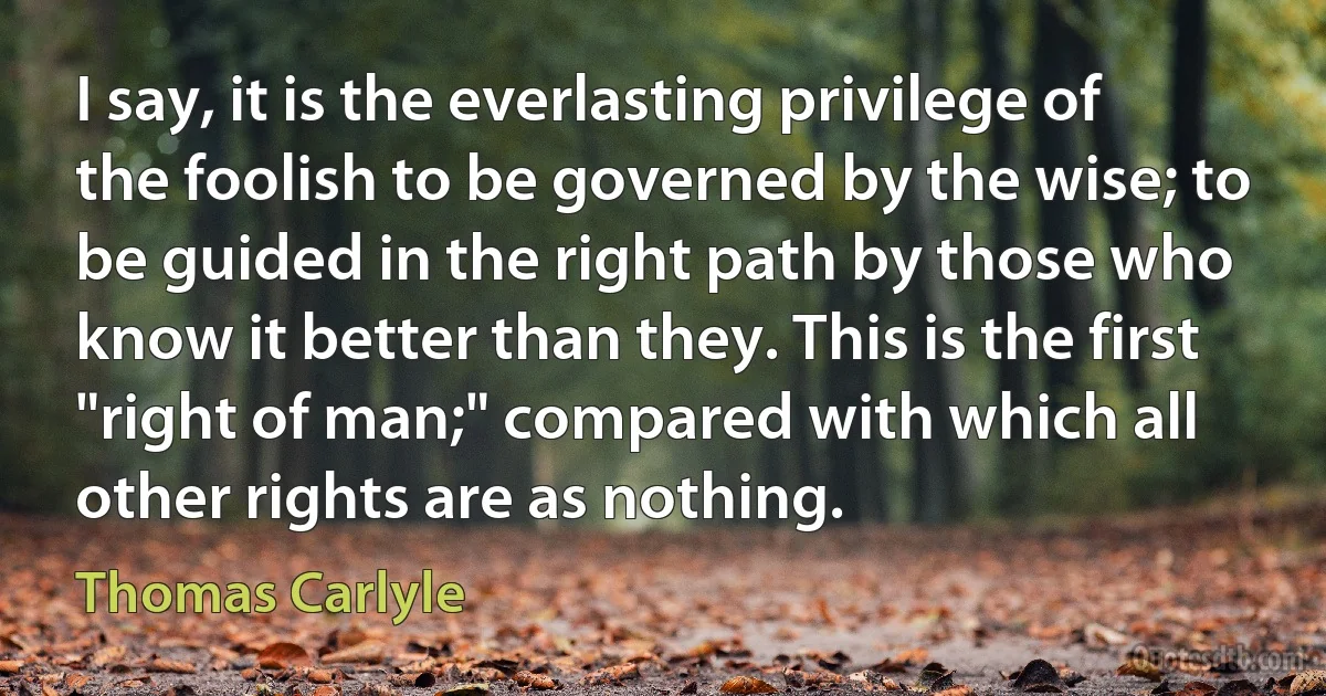 I say, it is the everlasting privilege of the foolish to be governed by the wise; to be guided in the right path by those who know it better than they. This is the first "right of man;" compared with which all other rights are as nothing. (Thomas Carlyle)