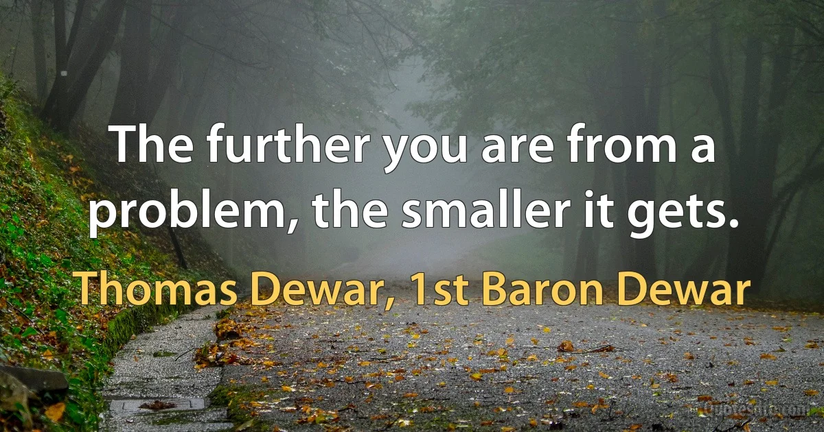 The further you are from a problem, the smaller it gets. (Thomas Dewar, 1st Baron Dewar)