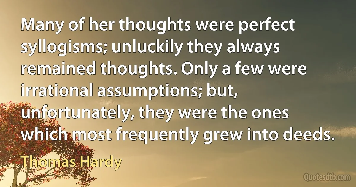 Many of her thoughts were perfect syllogisms; unluckily they always remained thoughts. Only a few were irrational assumptions; but, unfortunately, they were the ones which most frequently grew into deeds. (Thomas Hardy)