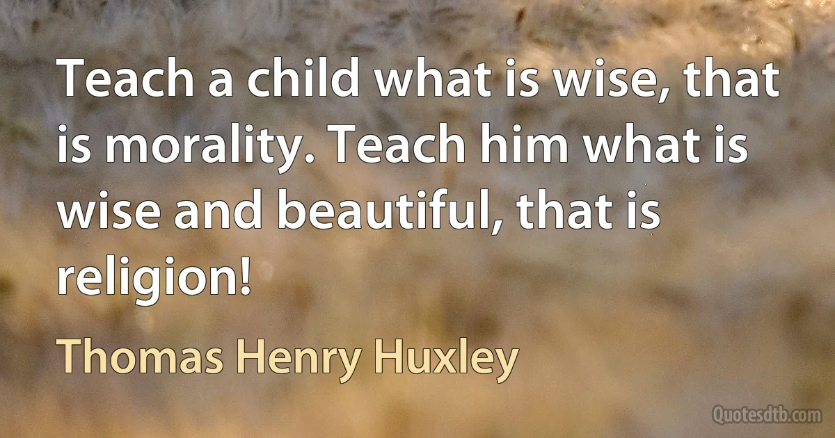 Teach a child what is wise, that is morality. Teach him what is wise and beautiful, that is religion! (Thomas Henry Huxley)