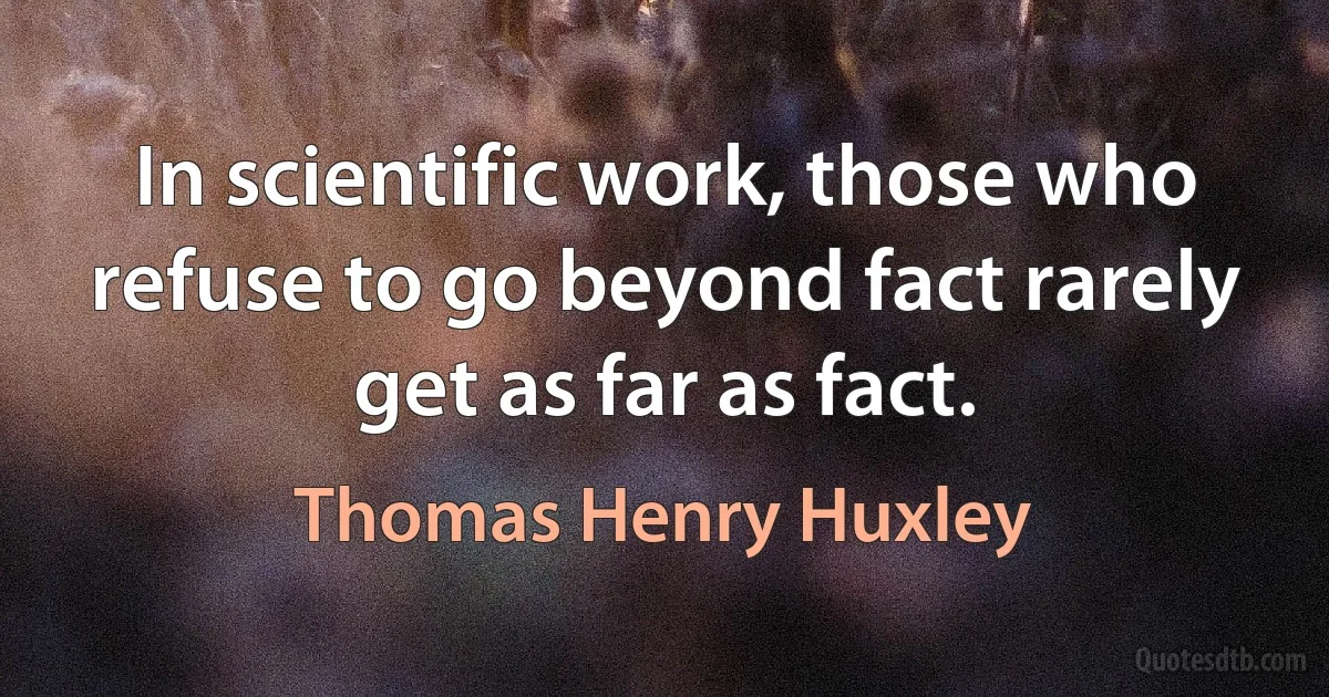 In scientific work, those who refuse to go beyond fact rarely get as far as fact. (Thomas Henry Huxley)