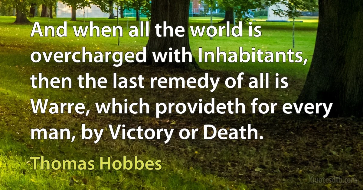 And when all the world is overcharged with Inhabitants, then the last remedy of all is Warre, which provideth for every man, by Victory or Death. (Thomas Hobbes)