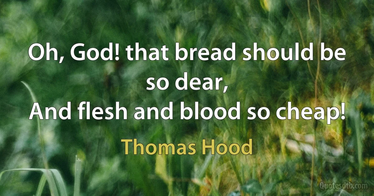 Oh, God! that bread should be so dear,
And flesh and blood so cheap! (Thomas Hood)