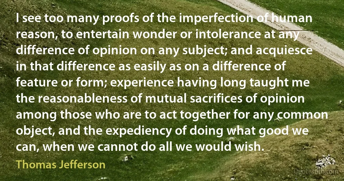 I see too many proofs of the imperfection of human reason, to entertain wonder or intolerance at any difference of opinion on any subject; and acquiesce in that difference as easily as on a difference of feature or form; experience having long taught me the reasonableness of mutual sacrifices of opinion among those who are to act together for any common object, and the expediency of doing what good we can, when we cannot do all we would wish. (Thomas Jefferson)