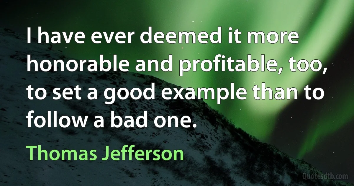 I have ever deemed it more honorable and profitable, too, to set a good example than to follow a bad one. (Thomas Jefferson)