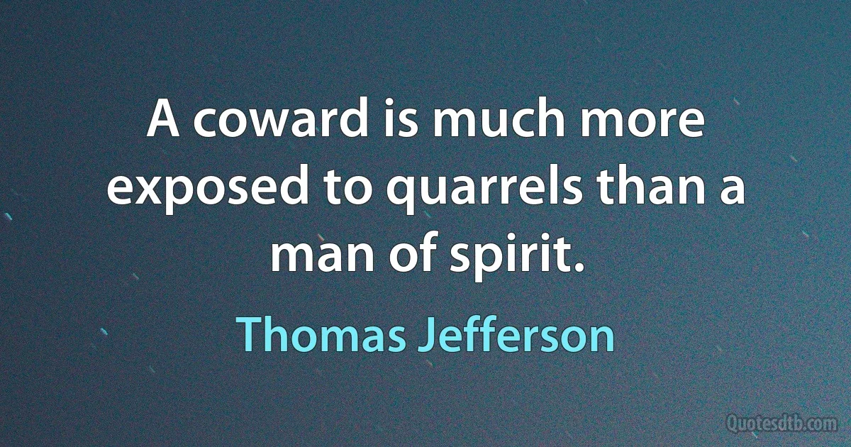 A coward is much more exposed to quarrels than a man of spirit. (Thomas Jefferson)