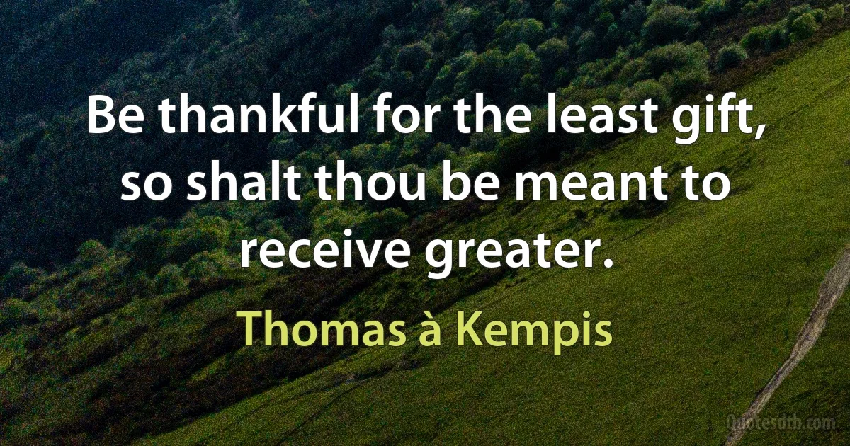 Be thankful for the least gift, so shalt thou be meant to receive greater. (Thomas à Kempis)